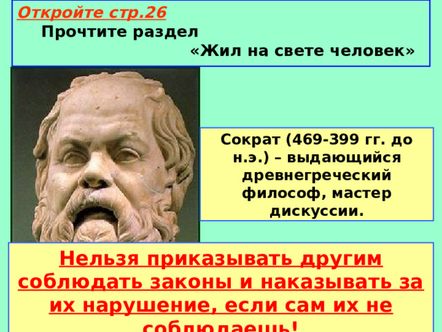 Откройте стр.26  Прочтите раздел «Жил на свете человек» Сократ (469-399 гг. до н.э.) – выдающийся древнегреческий философ, мастер дискуссии. Нельзя приказывать другим соблюдать законы и наказывать за их нарушение, если сам их не соблюдаешь! 