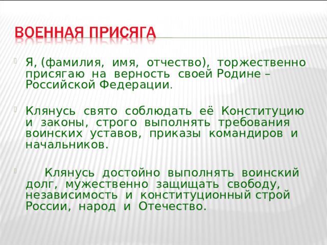 Я, (фамилия, имя, отчество), торжественно присягаю на верность своей Родине – Российской Федерации .  Клянусь свято соблюдать её Конституцию и законы, строго выполнять требования воинских уставов, приказы командиров и начальников.   Клянусь достойно выполнять воинский долг, мужественно защищать свободу, независимость и конституционный строй России, народ и Отечество.  