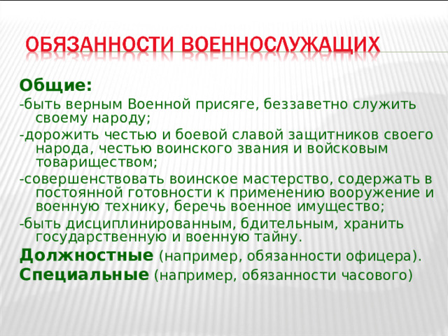 Общие: -быть верным Военной присяге, беззаветно служить своему народу; -дорожить честью и боевой славой защитников своего народа, честью воинского звания и войсковым товариществом; -совершенствовать воинское мастерство, содержать в постоянной готовности к применению вооружение и военную технику, беречь военное имущество; -быть дисциплинированным, бдительным, хранить государственную и военную тайну. Должностные  (например, обязанности офицера). Специальные (например, обязанности часового) 