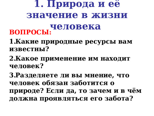 1. Природа и её значение в жизни человека ВОПРОСЫ: Какие природные ресурсы вам известны? Какое применение им находит человек? Разделяете ли вы мнение, что человек обязан заботится о природе? Если да, то зачем и в чём должна проявляться его забота?  