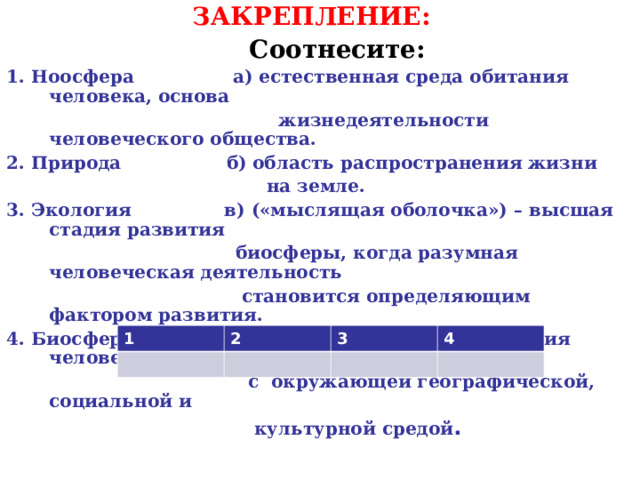 ЗАКРЕПЛЕНИЕ:  Соотнесите: 1. Ноосфера а) естественная среда обитания человека, основа  жизнедеятельности человеческого общества. 2. Природа б) область распространения жизни  на земле. 3. Экология в) («мыслящая оболочка») – высшая стадия развития  биосферы, когда разумная человеческая деятельность  становится определяющим фактором развития. 4. Биосфера г) наука, изучающая отношения человеческого общества  с окружающей географической, социальной и  культурной средой . 1 2 3 4 