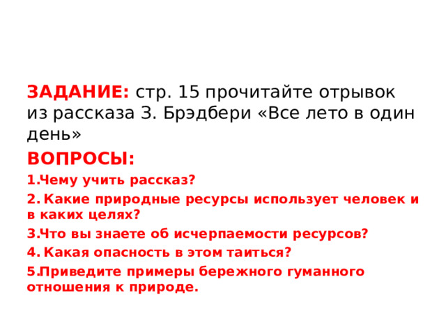 ЗАДАНИЕ: стр. 15 прочитайте отрывок из рассказа З. Брэдбери «Все лето в один день» ВОПРОСЫ: Чему учить рассказ?  Какие природные ресурсы использует человек и в каких целях? Что вы знаете об исчерпаемости ресурсов?  Какая опасность в этом таиться? Приведите примеры бережного гуманного отношения к природе.  