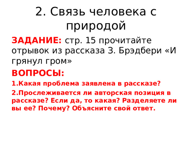2. Связь человека с природой ЗАДАНИЕ: стр. 15 прочитайте отрывок из рассказа З. Брэдбери «И грянул гром» ВОПРОСЫ: Какая проблема заявлена в рассказе? Прослеживается ли авторская позиция в рассказе? Если да, то какая? Разделяете ли вы ее? Почему? Объясните свой ответ.  