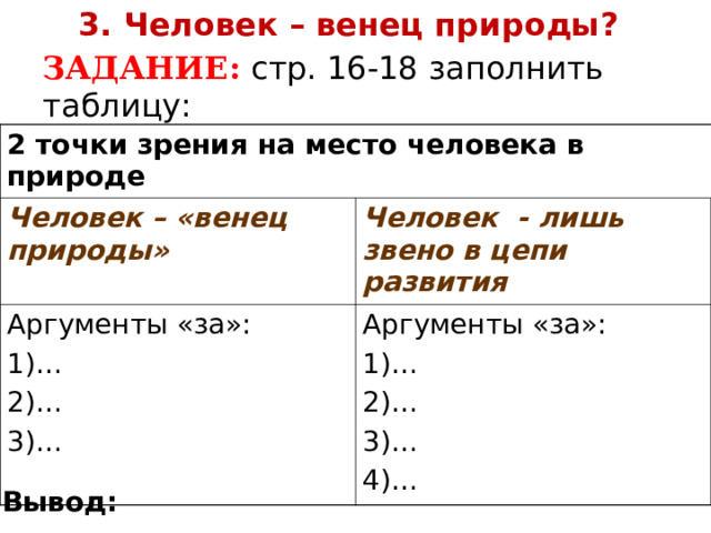3. Человек – венец природы ?  ЗАДАНИЕ: стр. 16-18 заполнить таблицу: 2 точки зрения на место человека в природе Человек – «венец природы» Человек - лишь звено в цепи развития Аргументы «за»: 1)… 2)… 3)… Аргументы «за»: 1)… 2)… 3)… 4)… Вывод: 