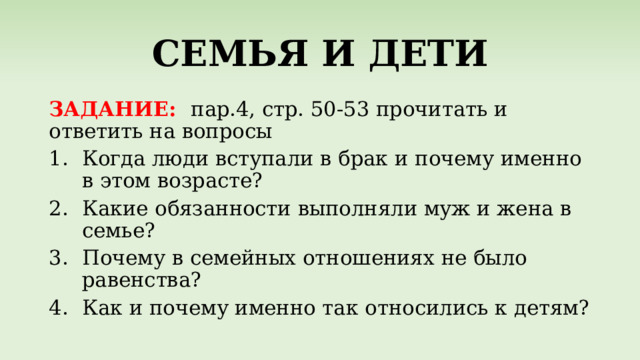 СЕМЬЯ И ДЕТИ ЗАДАНИЕ: пар.4, стр. 50-53 прочитать и ответить на вопросы Когда люди вступали в брак и почему именно в этом возрасте? Какие обязанности выполняли муж и жена в семье? Почему в семейных отношениях не было равенства? Как и почему именно так относились к детям? 