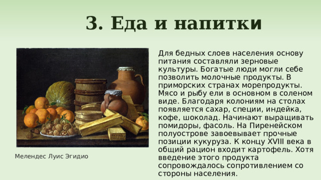  3. Еда и напитк и Для бедных слоев населения основу питания составляли зерновые культуры. Богатые люди могли себе позволить молочные продукты. В приморских странах морепродукты. Мясо и рыбу ели в основном в соленом виде. Благодаря колониям на столах появляется сахар, специи, индейка, кофе, шоколад. Начинают выращивать помидоры, фасоль. На Пиренейском полуострове завоевывает прочные позиции кукуруза. К концу XVIII века в общий рацион входит картофель. Хотя введение этого продукта сопровождалось сопротивлением со стороны населения. Мелендес Луис Эгидио 
