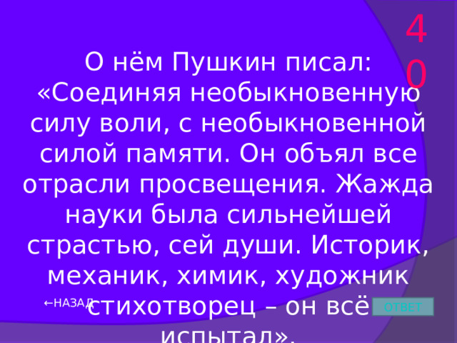 40 О нём Пушкин писал: «Соединяя необыкновенную силу воли, с необыкновенной силой памяти. Он объял все отрасли просвещения. Жажда науки была сильнейшей страстью, сей души. Историк, механик, химик, художник стихотворец – он всё испытал». ← НАЗАД ОТВЕТ 