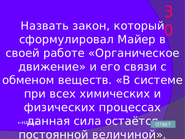 30 Назвать закон, который сформулировал Майер в своей работе «Органическое движение» и его связи с обменом веществ. «В системе при всех химических и физических процессах данная сила остаётся постоянной величиной». ← НАЗАД ОТВЕТ 