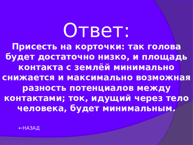 Ответ: Присесть на корточки: так голова будет достаточно низко, и площадь контакта с землёй минимально снижается и максимально возможная разность потенциалов между контактами; ток, идущий через тело человека, будет минимальным. ← НАЗАД 