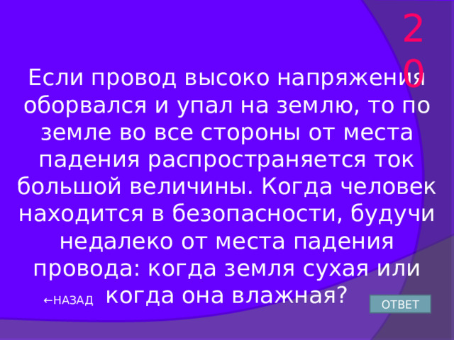 20 Если провод высоко напряжения оборвался и упал на землю, то по земле во все стороны от места падения распространяется ток большой величины. Когда человек находится в безопасности, будучи недалеко от места падения провода: когда земля сухая или когда она влажная? ← НАЗАД ОТВЕТ 