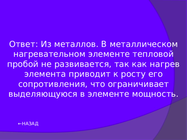 Ответ: Из металлов. В металлическом нагревательном элементе тепловой пробой не развивается, так как нагрев элемента приводит к росту его сопротивления, что ограничивает выделяющуюся в элементе мощность. ← НАЗАД 