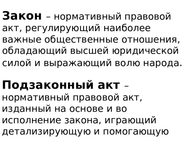 Закон – нормативный правовой акт, регулирующий наиболее важные общественные отношения, обладающий высшей юридической силой и выражающий волю народа . Подзаконный акт – нормативный правовой акт, изданный на основе и во исполнение закона, играющий детализирующую и помогающую роль . 
