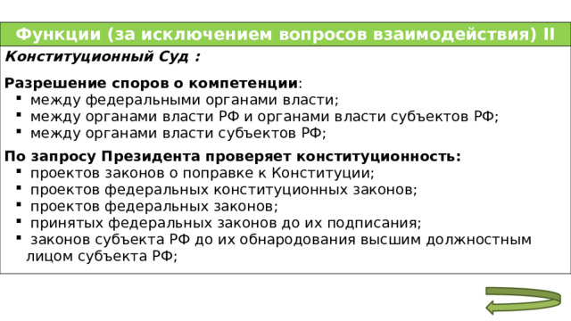 Функции (за исключением вопросов взаимодействия) II Конституционный Суд :  Разрешение споров о компетенции :  между федеральными органами власти;  между органами власти РФ и органами власти субъектов РФ;  между органами власти субъектов РФ;  между федеральными органами власти;  между органами власти РФ и органами власти субъектов РФ;  между органами власти субъектов РФ;  По запросу Президента проверяет конституционность:  проектов законов о поправке к Конституции;  проектов федеральных конституционных законов;  проектов федеральных законов;  принятых федеральных законов до их подписания;  законов субъекта РФ до их обнародования высшим должностным лицом субъекта РФ;  проектов законов о поправке к Конституции;  проектов федеральных конституционных законов;  проектов федеральных законов;  принятых федеральных законов до их подписания;  законов субъекта РФ до их обнародования высшим должностным лицом субъекта РФ; 