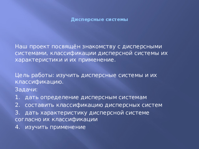 Дисперсные системы Наш проект посвящён знакомству с дисперсными системами, классификации дисперсной системы их характеристики и их применение. Цель работы: изучить дисперсные системы и их классификацию. Задачи: 1.  дать определение дисперсным системам 2.  составить классификацию дисперсных систем 3.  дать характеристику дисперсной системе согласно их классификации 4.  изучить применение 