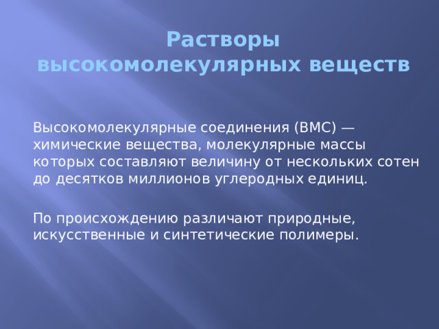 Растворы высокомолекулярных веществ Высокомолекулярные соединения (ВМС) — химические вещества, молекулярные массы которых составляют величину от нескольких сотен до десятков миллионов углеродных единиц. По происхождению различают природные, искусственные и синтетические полимеры. 