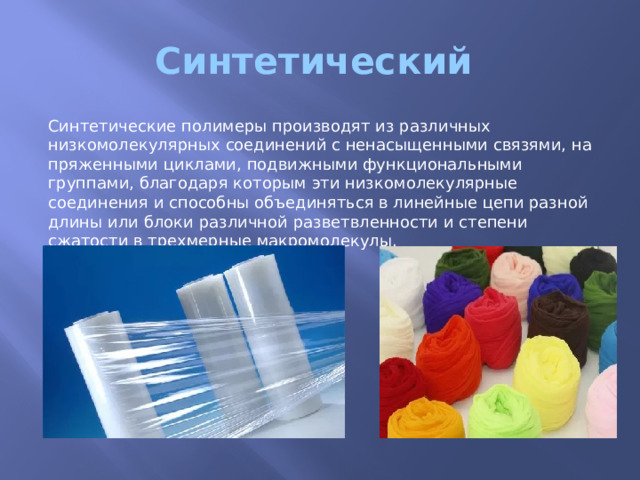 Синтетический Синтетические полимеры производят из различных низкомолекулярных соединений с ненасыщенными связями, на­пряженными циклами, подвижными функциональными группами, благодаря которым эти низкомолекулярные соединения и способ­ны объединяться в линейные цепи разной длины или блоки раз­личной разветвленности и степени сжатости в трехмерные макро­молекулы. 