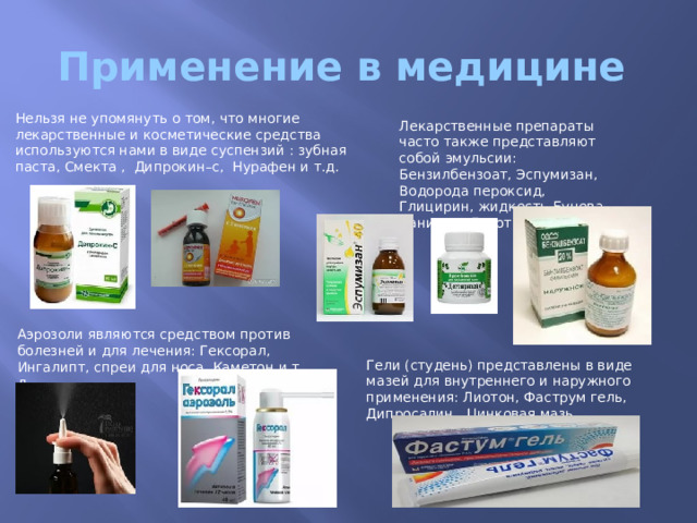 Применение в медицине Нельзя не упомянуть о том, что многие лекарственные и косметические средства используются нами в виде суспензий : зубная паста, Смекта , Дипрокин–с, Нурафен и т.д. Лекарственные препараты часто также представляют собой эмульсии: Бензилбензоат, Эспумизан, Водорода пероксид, Глицирин, жидкость Бунова, Ванилин, Деготь. Аэрозоли являются средством против болезней и для лечения: Гексорал, Ингалипт, спреи для носа, Каметон и т. д. Гели (студень) представлены в виде мазей для внутреннего и наружного применения: Лиотон, Фаструм гель, Дипросалин, Цинковая мазь. 