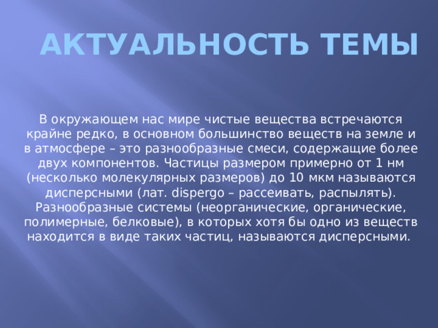 Актуальность темы В окружающем нас мире чистые вещества встречаются крайне редко, в основном большинство веществ на земле и в атмосфере – это разнообразные смеси, содержащие более двух компонентов. Частицы размером примерно от 1 нм (несколько молекулярных размеров) до 10 мкм называются дисперсными (лат. dispergo – рассеивать, распылять). Разнообразные системы (неорганические, органические, полимерные, белковые), в которых хотя бы одно из веществ находится в виде таких частиц, называются дисперсными. 