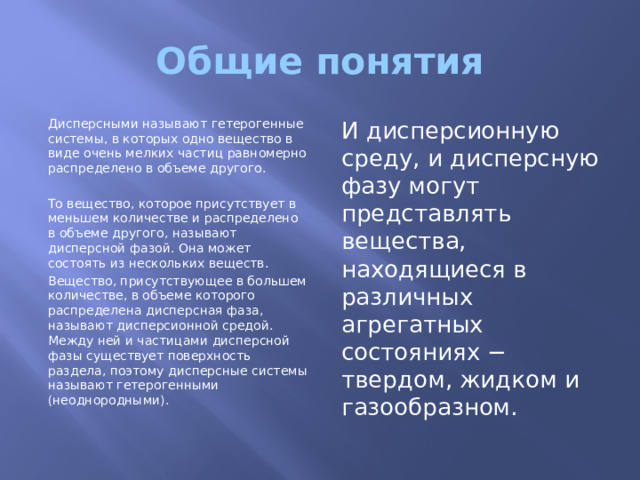 Общие понятия Дисперсными называют гетерогенные системы, в которых одно вещество в виде очень мелких частиц равномерно распределено в объеме другого. И дисперсионную среду, и дисперсную фазу могут представлять вещества, находящиеся в различных агрегатных состояниях − твердом, жидком и газообразном. То вещество, которое присутствует в меньшем количестве и распределено в объеме другого, называют дисперсной фазой. Она может состоять из нескольких веществ. Вещество, присутствующее в большем количестве, в объеме которого распределена дисперсная фаза, называют дисперсионной средой. Между ней и частицами дисперсной фазы существует поверхность раздела, поэтому дисперсные системы называют гетерогенными (неоднородными). 
