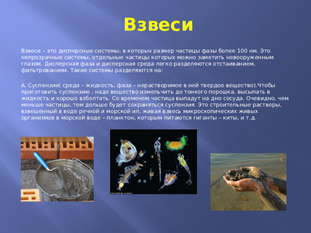 Взвеси Взвеси – это дисперсные системы, в которых размер частицы фазы более 100 нм. Это непрозрачные системы, отдельные частицы которых можно заметить невооруженным глазом. Дисперсная фаза и дисперсная среда легко разделяются отстаиванием, фильтрованием. Такие системы разделяются на: А. Суспензии( среда – жидкость, фаза – нерастворимое в ней твердое вещество).Чтобы приготовить суспензию , надо вещество измельчить до тонкого порошка, высыпать в жидкость и хорошо взболтать. Со временем частица выпадут на дно сосуда. Очевидно, чем меньше частицы, тем дольше будет сохраняться суспензия. Это строительные растворы, взвешенный в воде речной и морской ил, живая взвесь микроскопических живых организмов в морской воде – планктон, которым питаются гиганты – киты, и т.д. 