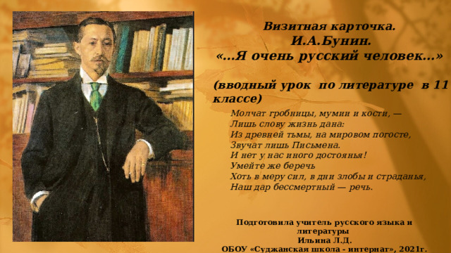 Визитная карточка. И.А.Бунин. «…Я очень русский человек…»  (вводный урок по литературе в 11 классе) Молчат гробницы, мумии и кости, — Лишь слову жизнь дана: Из древней тьмы, на мировом погосте, Звучат лишь Письмена. И нет у нас иного достоянья! Умейте же беречь Хоть в меру сил, в дни злобы и страданья, Наш дар бессмертный — речь.  Подготовила учитель русского языка и литературы Ильина Л.Д. ОБОУ «Суджанская школа - интернат», 2021г. 