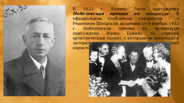 В 1933 г. Бунину была присуждена Нобелевская премия по литературе . В официальном сообщении говорилось : « Решением Шведской академии от 9 ноября 1933 г. Нобелевская премия по литературе присуждена Ивану Бунину за строгий артистический талант, с которым он воссоздал в литературной прозе типично русский характер». 