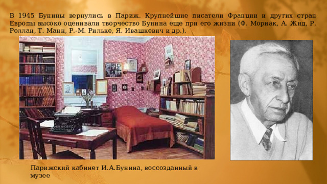 В 1945 Бунины вернулись в Париж. Крупнейшие писатели Франции и других стран Европы высоко оценивали творчество Бунина еще при его жизни (Ф. Мориак, А. Жид, Р. Роллан, Т. Манн, Р.-М. Рильке, Я. Ивашкевич и др.). Парижский кабинет И.А.Бунина, воссозданный в музее 