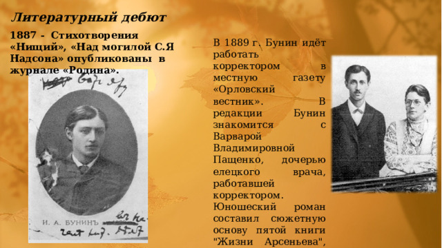 Литературный дебют 1887 - Стихотворения «Нищий», «Над могилой С.Я Надсона» опубликованы в журнале «Родина». В 1889 г. Бунин идёт работать корректором в местную газету «Орловский вестник».  В редакции Бунин знакомится с Ваpваpой Владимиpовной Пащенко, дочерью елецкого врача, работавшей коppектоpом. Юношеский роман составил сюжетную основу пятой книги 