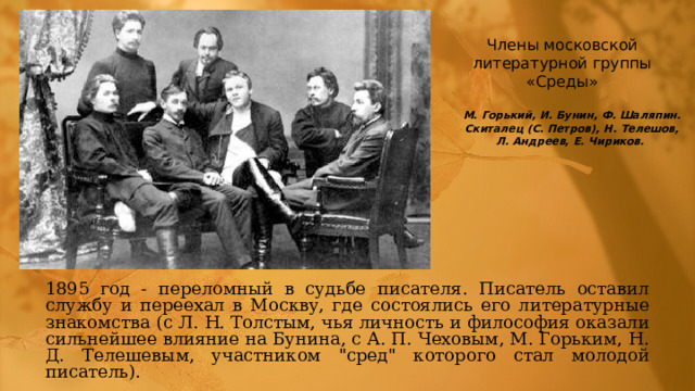 Члены московской литературной группы «Среды» М. Горький, И. Бунин, Ф. Шаляпин. Скиталец (С. Петров), Н. Телешов, Л. Андреев, Е. Чириков. 1895 год - переломный в судьбе писателя. Писатель оставил службу и переехал в Москву, где состоялись его литературные знакомства (с Л. Н. Толстым, чья личность и философия оказали сильнейшее влияние на Бунина, с А. П. Чеховым, М. Горьким, Н. Д. Телешевым, участником 