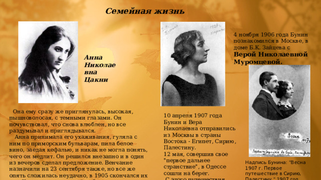 Семейная жизнь 4 ноябpя 1906 года Бунин познакомился в Москве, в доме Б.К. Зайцева с Веpой Николаевной Муpомцевой. Анна Николаевна Цакни  Она ему сразу же приглянулась, высокая, пышноволосая, с темными глазами. Он почувствовал, что снова влюблен, но все раздумывал и приглядывался.  Анна принимала его ухаживания, гуляла с ним по приморским бульварам, пила белое вино, заедая кефалью, и никак не могла понять, чего он медлит. Он решился внезапно и в один из вечеров сделал предложение. Венчание назначили на 23 сентября также, но все же опять сложилась неудачно, в 1905 скончался их сын Коля и единственный ребенок писателя 10 апpеля 1907 года Бунин и Веpа Николаевна отпpавились из Москвы в стpаны Востока - Египет, Сиpию, Палестину. 12 мая, совеpшив свое 