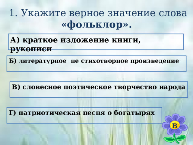  1. Укажите верное значение слова «фольклор». А) краткое изложение книги, рукописи Б) литературное не стихотворное произведение В) словесное поэтическое творчество народа Г) патриотическая  песня о богатырях  В 