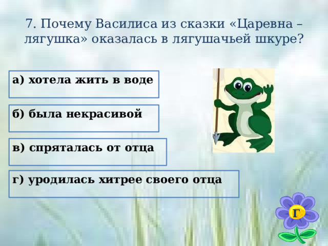 7. Почему Василиса из сказки «Царевна – лягушка» оказалась в лягушачьей шкуре? а) хотела жить в воде б) была некрасивой в) спряталась от отца г) уродилась хитрее своего отца  Г 