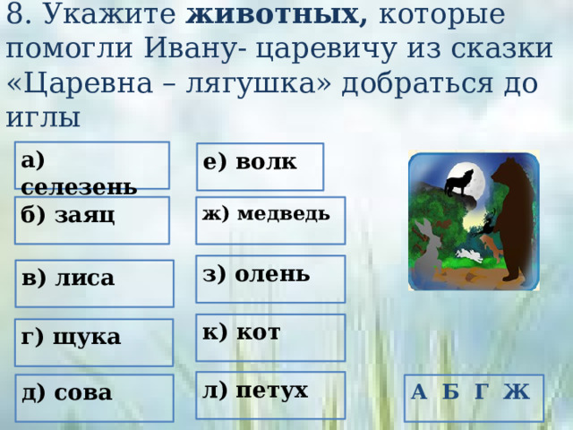 8. Укажите животных, которые помогли Ивану- царевичу из сказки «Царевна – лягушка» добраться до иглы а) селезень е) волк б) заяц ж) медведь з) олень в) лиса к) кот г) щука л) петух д) сова А Б Г Ж 