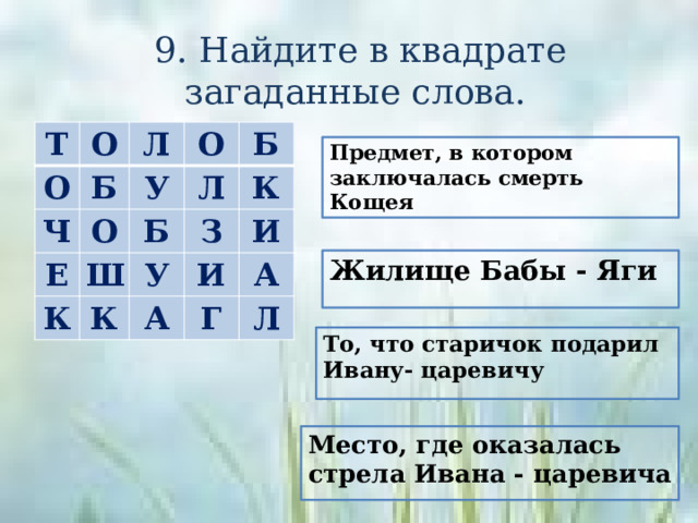 9. Найдите в квадрате загаданные слова. Т О О Л Б Ч О О У Е К Ш Б Б Л З К К У А И И Г А Л Предмет, в котором заключалась смерть Кощея Жилище Бабы - Яги То, что старичок подарил Ивану- царевичу Место, где оказалась стрела Ивана - царевича 