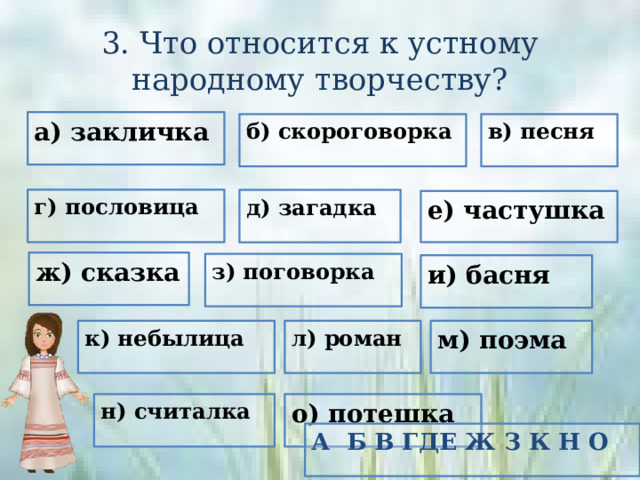 3. Что относится к устному народному творчеству? а) закличка б) скороговорка в) песня г) пословица д) загадка е) частушка ж) сказка з) поговорка и) басня к) небылица л) роман м) поэма н) считалка о) потешка А Б В ГДЕ Ж З К Н О 