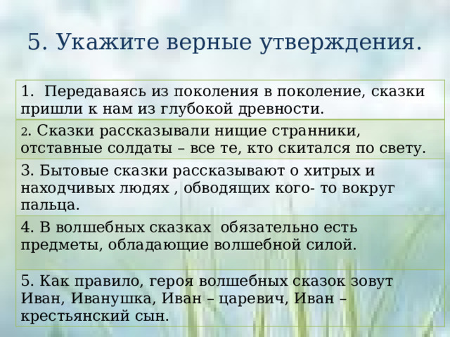 5. Укажите верные утверждения. 1. Передаваясь из поколения в поколение, сказки пришли к нам из глубокой древности. 2 . Сказки рассказывали нищие странники, отставные солдаты – все те, кто скитался по свету. 3. Бытовые сказки рассказывают о хитрых и находчивых людях , обводящих кого- то вокруг пальца. 4. В волшебных сказках обязательно есть предметы, обладающие волшебной силой. 5. Как правило, героя волшебных сказок зовут Иван, Иванушка, Иван – царевич, Иван – крестьянский сын. 