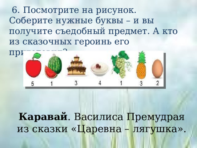  6. Посмотрите на рисунок. Соберите нужные буквы – и вы получите съедобный предмет. А кто из сказочных героинь его приготовил? Каравай . Василиса Премудрая из сказки «Царевна – лягушка». 