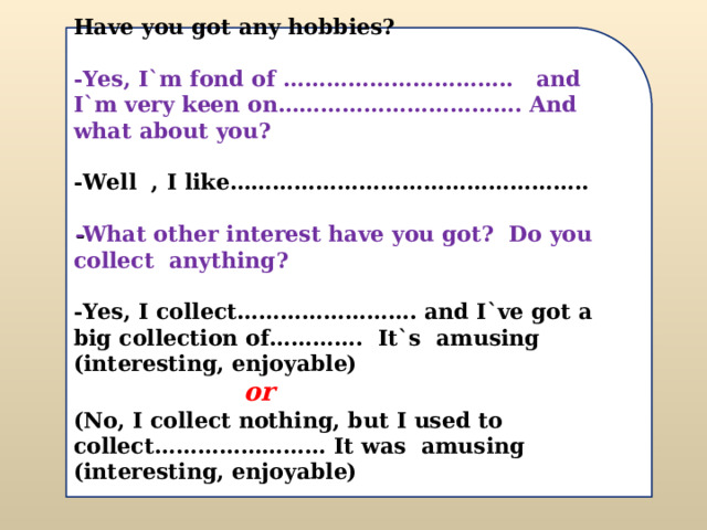 Have you got any hobbies?  -Yes, I`m fond of ………………………….. and I`m very keen on……………………………. And what about you?  -Well , I like…………………………………………..  - What other interest have you got? Do you collect anything?  -Yes, I collect……………………. and I`ve got a big collection of…………. It`s amusing (interesting, enjoyable)  or  (No, I collect nothing, but I used to collect…………………… It was amusing (interesting, enjoyable)   