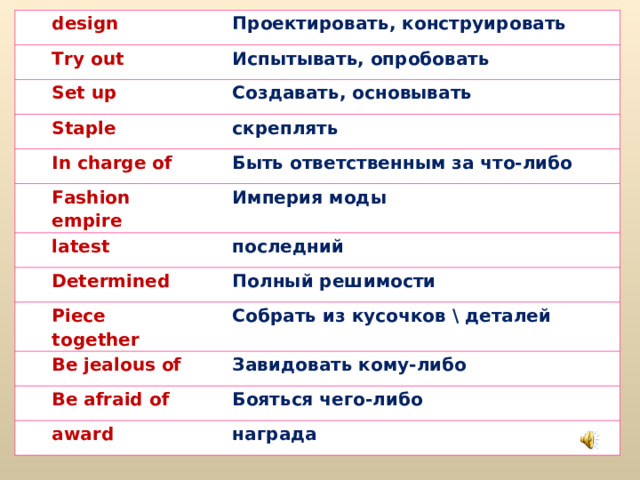design Проектировать, конструировать Try out Set up Испытывать, опробовать Staple Создавать, основывать скреплять In charge of Fashion empire Быть ответственным за что-либо latest Империя моды Determined последний Piece together Полный решимости Собрать из кусочков \ деталей Be jealous of Be afraid of Завидовать кому-либо Бояться чего-либо award награда 