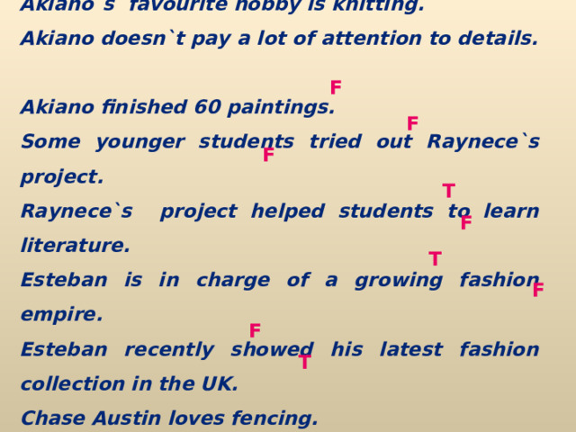 Akiano`s  favourite hobby is knitting. Akiano doesn`t pay a lot of attention to details. Akiano finished 60 paintings. Some younger students tried out Raynece`s project. Raynece`s  project helped students to learn literature. Esteban is in charge of a growing fashion empire. Esteban recently showed his latest fashion collection in the UK. Chase Austin loves fencing. Chase Austin won a lot of awards. F F F T F T F F T 