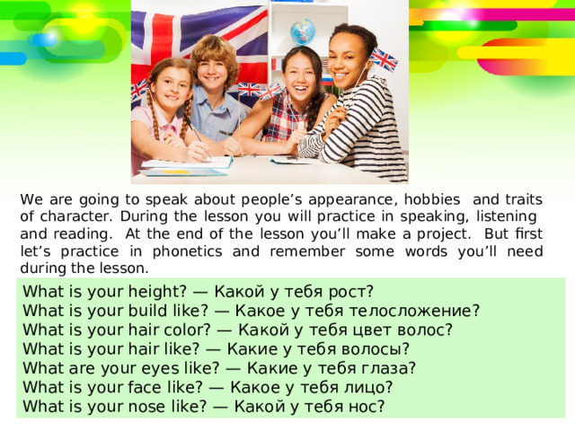 We are going to speak about people’s appearance, hobbies and traits of character. During the lesson you will practice in speaking, listening and reading. At the end of the lesson you’ll make a project. But first let’s practice in phonetics and remember some words you’ll need during the lesson. What is your height? — Какой у тебя рост? What is your build like? — Какое у тебя телосложение? What is your hair color? — Какой у тебя цвет волос? What is your hair like? — Какие у тебя волосы? What are your eyes like? — Какие у тебя глаза? What is your face like? — Какое у тебя лицо? What is your nose like? — Какой у тебя нос? 