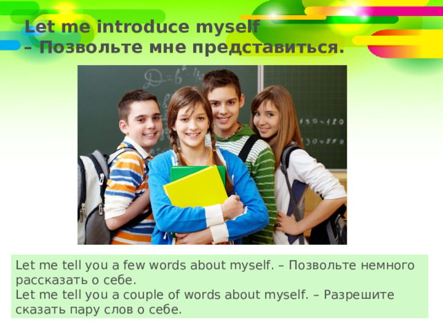 Let me introduce myself    – Позвольте мне представиться. Let me tell you a few words about myself. – Позвольте немного рассказать о себе. Let me tell you a couple of words about myself. – Разрешите сказать пару слов о себе. 