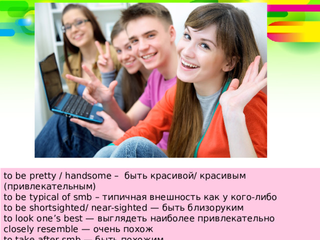 to be pretty / handsome – быть красивой/ красивым (привлекательным) to be typical of smb – типичная внешность как у кого-либо to be shortsighted/ near-sighted — быть близоруким to look one’s best — выглядеть наиболее привлекательно closely resemble — очень похож to take after smb — быть похожим 