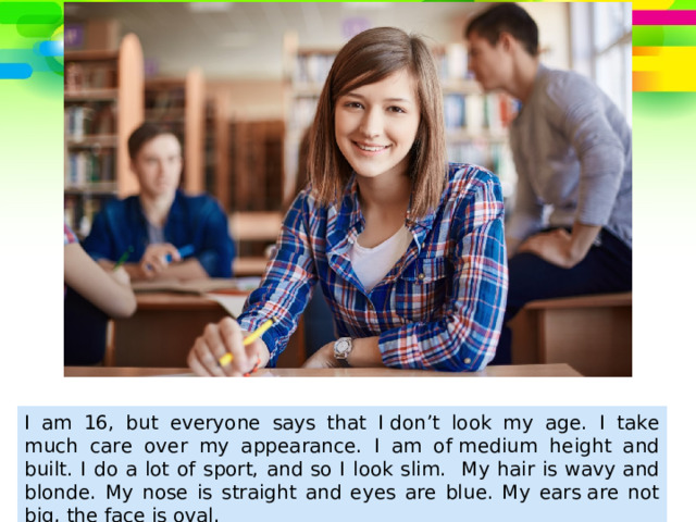 I am 16, but everyone says that I don’t look my age. I  take much care over my appearance. I am of medium height and built. I do a lot of sport, and so I look slim. My hair is wavy and blonde. My nose is straight and eyes are blue. My ears are not big, the face is oval.  