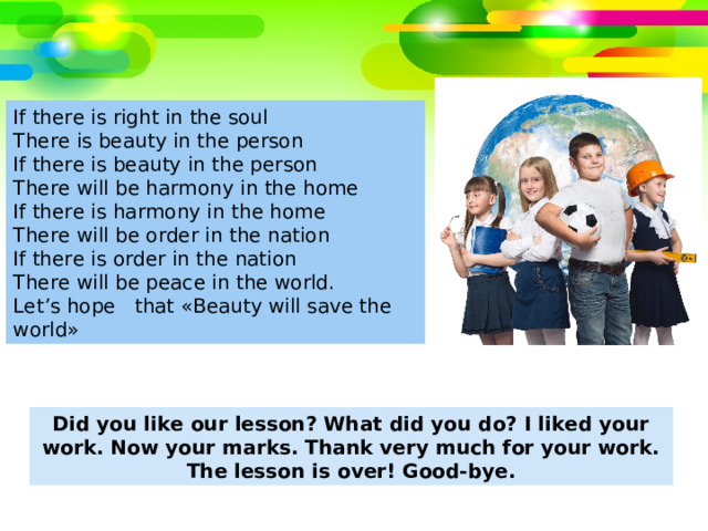 If there is right in the soul There is beauty in the person If there is beauty in the person There will be harmony in the home If there is harmony in the home There will be order in the nation If there is order in the nation There will be peace in the world. Let’s hope that «Beauty will save the world» Did you like our lesson? What did you do? I liked your work. Now your marks. Thank very much for your work. The lesson is over! Good-bye. 