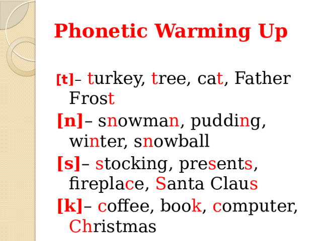 Phonetic Warming Up  [t ] –  t urkey, t ree, ca t , Father Fros t [n] – s n owma n , puddi n g, wi n ter, s n owball [s] – s tocking, pre s ent s , firepla c e, S anta Clau s [k] – c offee, boo k , c omputer, Ch ristmas 