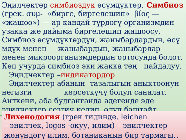 Эңилчектер симбиоздук өсүмдүктөр.  Симбиоз (грек. συμ- «бирге, биргелешип» βίος — «жашоо») — ар кандай түрдөгү организмдин узакка же дайыма биргелешип жашоосу. Симбиоз өсүмдүктөрдүн, жаныбарлардын, өсүмдүк менен жаныбардын, жаныбарлар менен микроорганизмдердин ортосунда болот. Көп учурда симбиоз эки жакка тең пайдалуу.  Эңилчектер – индикаторлор  Эңилчектер абанын тазалыгын аныктоонун негизги көрсөткүчү болуп саналат. Анткени, аба булганганда адегенде эле эңилчектер сезгич келип, өлүп баштайт . Лихенология   (грек тилинде. leichen – эңилчек, logos -окуу, илим) – эңилчектер жөнүндөгү илим, ботаниканын бир тармагы. . 