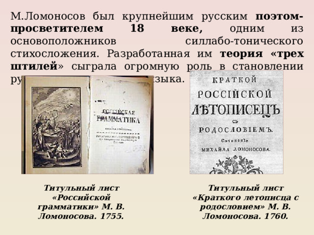 М.Ломоносов был крупнейшим русским поэтом-просветителем 18 веке, одним из основоположников силлабо-тонического стихосложения. Разработанная им теория «трех штилей » сыграла огромную роль в становлении русского литературного языка. Титульный лист «Российской грамматики» М. В. Ломоносова. 1755. Титульный лист «Краткого летописца с родословием» М. В. Ломоносова. 1760. 