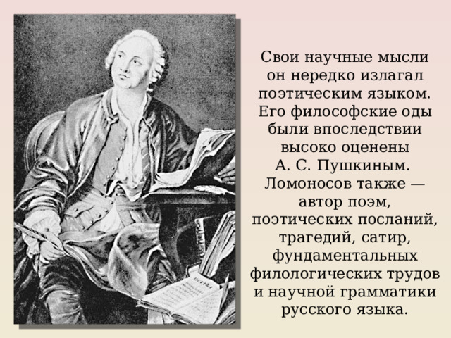 Свои научные мысли он нередко излагал поэтическим языком. Его философские оды были впоследствии высоко оценены А. С. Пушкиным. Ломоносов также — автор поэм, поэтических посланий, трагедий, сатир, фундаментальных филологических трудов и научной грамматики русского языка. 