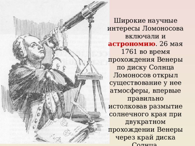 Широкие научные интересы Ломоносова включали и астрономию . 26 мая 1761 во время прохождения Венеры по диску Солнца Ломоносов открыл существование у нее атмосферы, впервые правильно истолковав размытие солнечного края при двукратном прохождении Венеры через край диска Солнца. 